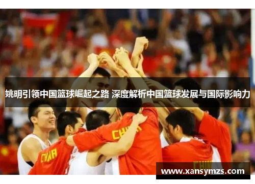 姚明引领中国篮球崛起之路 深度解析中国篮球发展与国际影响力