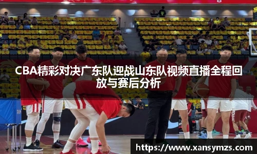 CBA精彩对决广东队迎战山东队视频直播全程回放与赛后分析